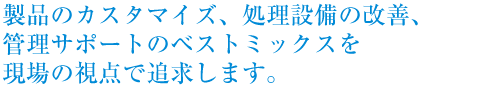 製品のカスタマイズ、処理設備の改善、管理サポートのベストミックスを現場の視点で追求します。